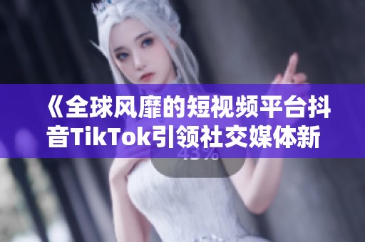 《全球风靡的短视频平台抖音TikTok引领社交媒体新潮流》