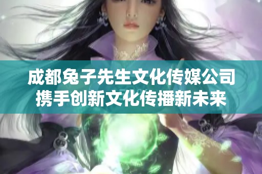 成都兔子先生文化传媒公司携手创新文化传播新未来