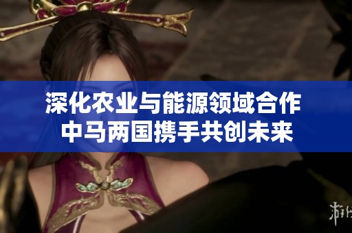 深化农业与能源领域合作 中马两国携手共创未来