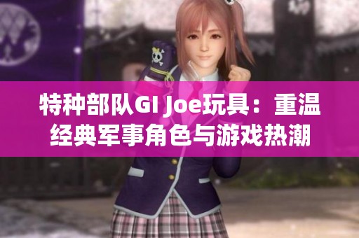 特种部队GI Joe玩具：重温经典军事角色与游戏热潮