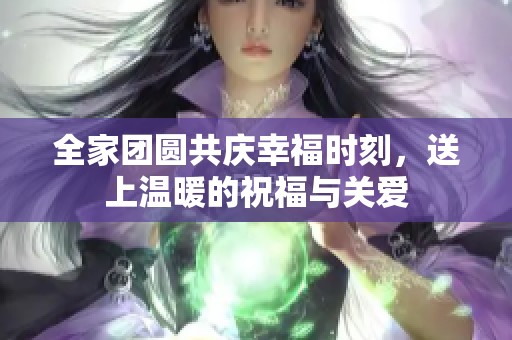 全家团圆共庆幸福时刻，送上温暖的祝福与关爱