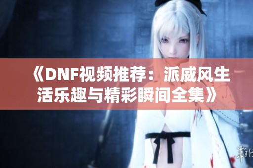 《DNF视频推荐：派威风生活乐趣与精彩瞬间全集》