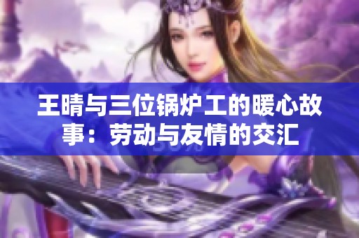 王晴与三位锅炉工的暖心故事：劳动与友情的交汇