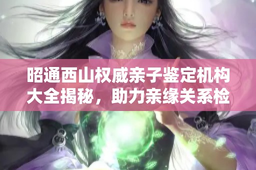 昭通西山权威亲子鉴定机构大全揭秘，助力亲缘关系检验