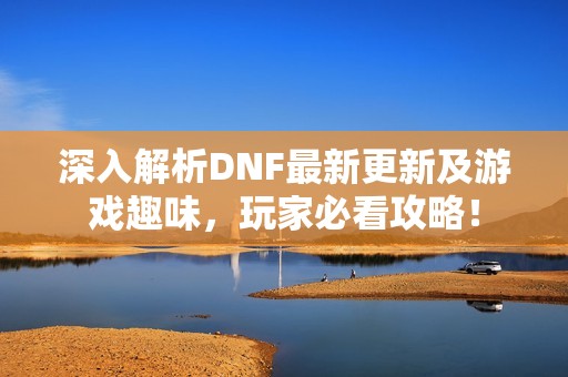 深入解析DNF最新更新及游戏趣味，玩家必看攻略！