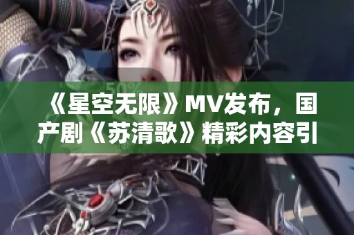 《星空无限》MV发布，国产剧《苏清歌》精彩内容引发热议