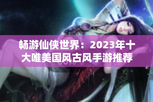 畅游仙侠世界：2023年十大唯美国风古风手游推荐