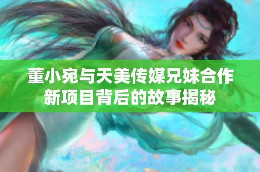 董小宛与天美传媒兄妹合作新项目背后的故事揭秘