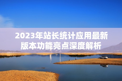 2023年站长统计应用最新版本功能亮点深度解析