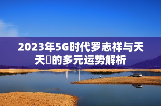 2023年5G时代罗志祥与天天奭的多元运势解析