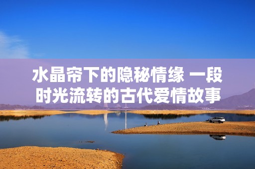 水晶帘下的隐秘情缘 一段时光流转的古代爱情故事