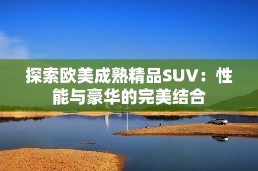 探索欧美成熟精品SUV：性能与豪华的完美结合