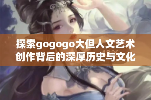 探索gogogo大但人文艺术创作背后的深厚历史与文化内涵