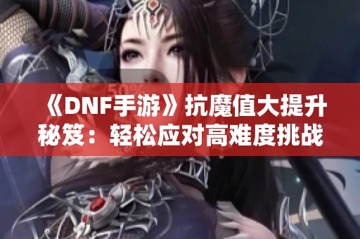 《DNF手游》抗魔值大提升秘笈：轻松应对高难度挑战的攻略分享