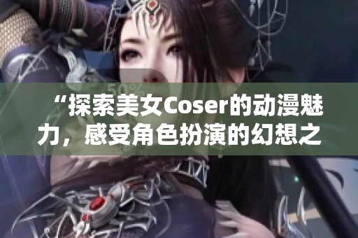 “探索美女Coser的动漫魅力，感受角色扮演的幻想之旅”