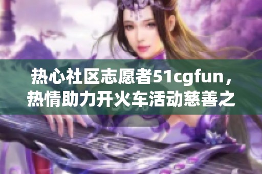 热心社区志愿者51cgfun，热情助力开火车活动慈善之路