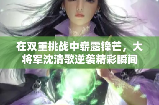 在双重挑战中崭露锋芒，大将军沈清歌逆袭精彩瞬间