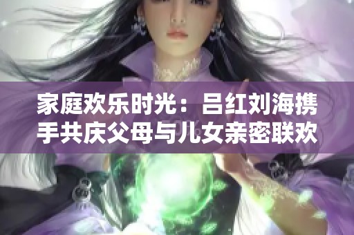 家庭欢乐时光：吕红刘海携手共庆父母与儿女亲密联欢