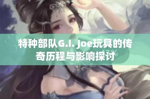 特种部队G.I. Joe玩具的传奇历程与影响探讨