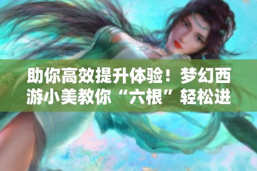 助你高效提升体验！梦幻西游小美教你“六根”轻松进阶攻略