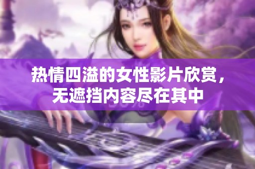 热情四溢的女性影片欣赏，无遮挡内容尽在其中