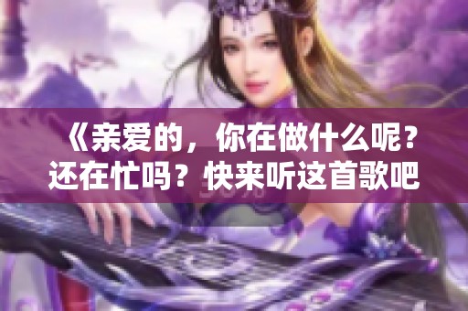 《亲爱的，你在做什么呢？还在忙吗？快来听这首歌吧》