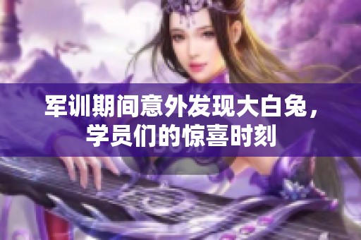 军训期间意外发现大白兔，学员们的惊喜时刻