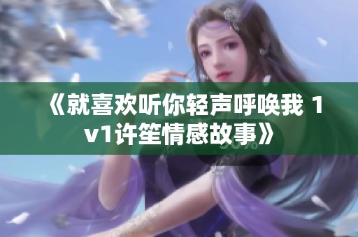 《就喜欢听你轻声呼唤我 1v1许笙情感故事》