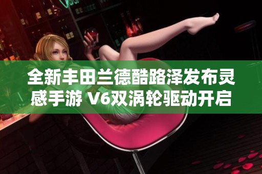 全新丰田兰德酷路泽发布灵感手游 V6双涡轮驱动开启越野新篇章