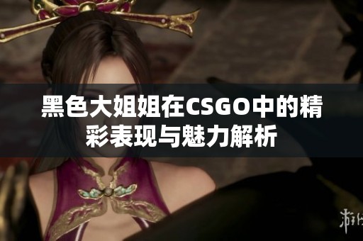 黑色大姐姐在CSGO中的精彩表现与魅力解析