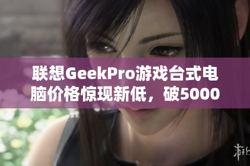 联想GeekPro游戏台式电脑价格惊现新低，破5000元引热议