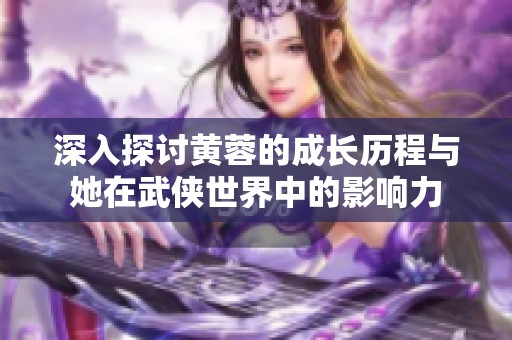 深入探讨黄蓉的成长历程与她在武侠世界中的影响力