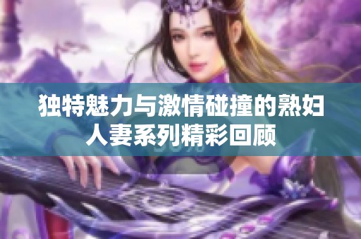 独特魅力与激情碰撞的熟妇人妻系列精彩回顾