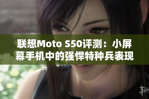 联想Moto S50评测：小屏幕手机中的强悍特种兵表现分析