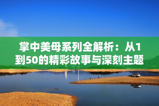 掌中美母系列全解析：从1到50的精彩故事与深刻主题