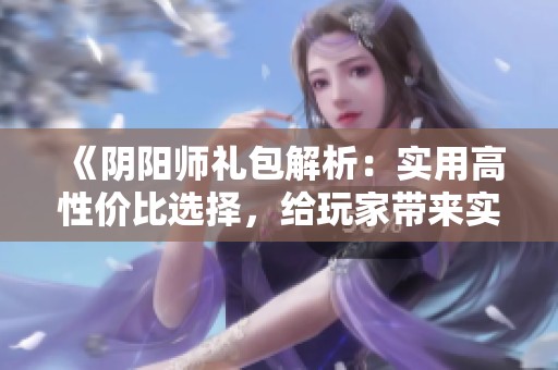 《阴阳师礼包解析：实用高性价比选择，给玩家带来实惠惊喜》