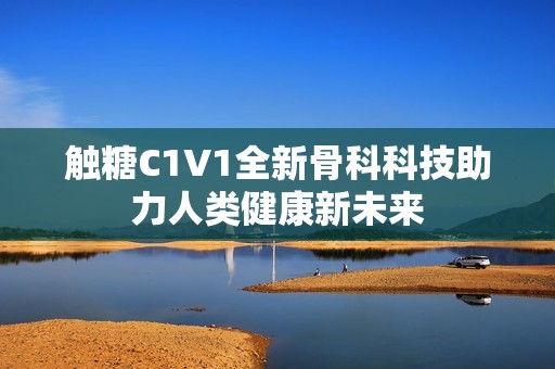 触糖C1V1全新骨科科技助力人类健康新未来