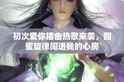 初次爱你插曲热歌来袭，甜蜜旋律闯进我的心房