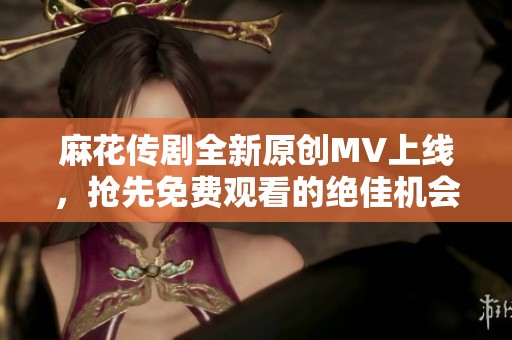 麻花传剧全新原创MV上线，抢先免费观看的绝佳机会