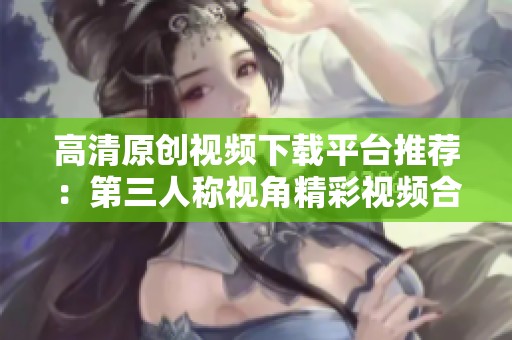 高清原创视频下载平台推荐：第三人称视角精彩视频合集