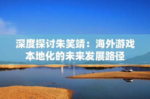 深度探讨朱笑靖：海外游戏本地化的未来发展路径