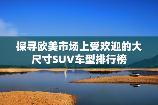 探寻欧美市场上受欢迎的大尺寸SUV车型排行榜