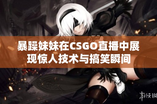 暴躁妹妹在CSGO直播中展现惊人技术与搞笑瞬间