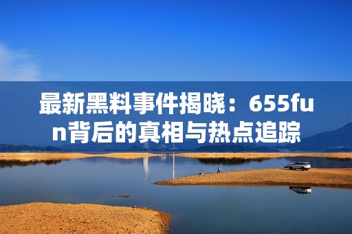 最新黑料事件揭晓：655fun背后的真相与热点追踪