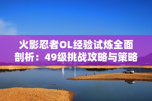 火影忍者OL经验试炼全面剖析：49级挑战攻略与策略解析