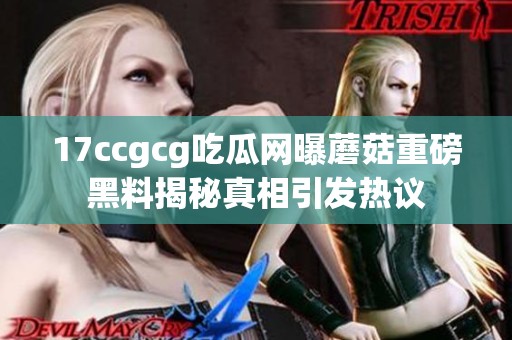 17ccgcg吃瓜网曝蘑菇重磅黑料揭秘真相引发热议