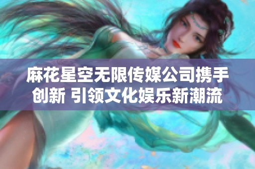 麻花星空无限传媒公司携手创新 引领文化娱乐新潮流