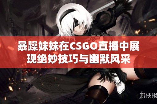 暴躁妹妹在CSGO直播中展现绝妙技巧与幽默风采